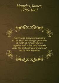 Papers and despatches relating to the Arctic searching expeditions of 1850-51-52 microform : together with a few brief remarks as to the probable course pursued by Sir John Franklin