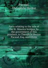 Facts relating to the sale of the St. Maurice bridges, by the government of this province, to Theophile Hector Pacaud, Esq. microform