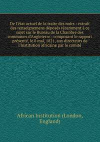 De l'?tat actuel de la traite des noirs : extrait des renseignemens d?pos?s r?cemment ? ce sujet sur le Bureau de la Chambre des communes d'Angleterre ; composant le rapport pr?sent?, le 8 mai, 1821, aux directeurs de l'Institution africaine par le c