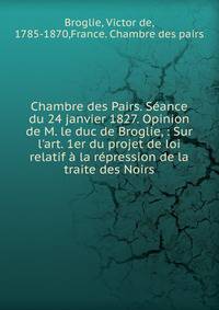 Chambre des Pairs. S?ance du 24 janvier 1827. Opinion de M. le duc de Broglie, : Sur l'art. 1er du projet de loi relatif ? la r?pression de la traite des Noirs