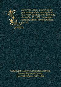 Slavery in Cuba : a report of the proceedings of the meeting held at Cooper Institute, New York City, December 13, 1872 : newspaper extracts, official correspondence, etc., etc.
