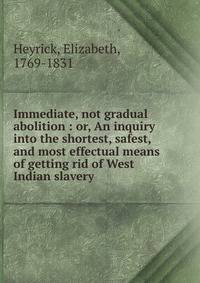 Immediate, not gradual abolition : or, An inquiry into the shortest, safest, and most effectual means of getting rid of West Indian slavery