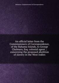 An official letter from the Commissioners of Correspondence, of the Bahama Islands, to George Chalmers, Esq. colonial agent. ; concerning the proposed abolition of slavery in the West Indies