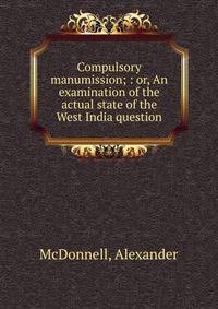 Compulsory manumission; : or, An examination of the actual state of the West India question