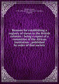 Reasons for establishing a registry of slaves in the British colonies : being a report of a committee of the African Institution ; published by order of that society