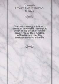 The new theology, a lecture : delivered before the Theological Union of the British Columbia Conference, at their meeting in New Westminster, May, nineteen hundred and nine