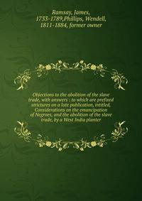 Objections to the abolition of the slave trade, with answers : to which are prefixed strictures on a late publication, intitled, Considerations on the emancipation of Negroes, and the abolition of the slave trade, by a West India planter