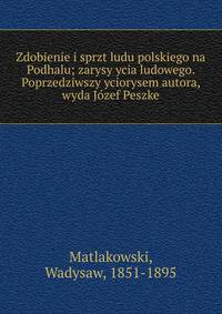 Zdobienie i sprzt ludu polskiego na Podhalu; zarysy ycia ludowego. Poprzedziwszy yciorysem autora, wyda J?zef Peszke