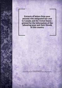 Extracts of letters from poor persons who emigrated last year to Canada and the United States : printed for the information of the labouring poor and their friends in this country
