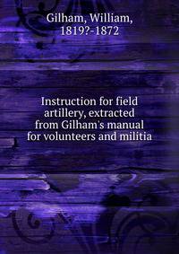 Instruction for field artillery, extracted from Gilham's manual for volunteers and militia