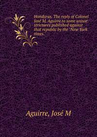Honduras. The reply of Colonel Jos? M. Aguirre to some unjust strictures published against that republic by the "New York times."