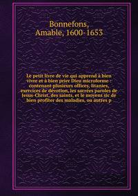 Le petit livre de vie qui apprend ? bien vivre et ? bien prier Dieu microforme : contenant plusieurs offices, litanies, exercices de d?votion, les sacr?es paroles de Jesus-Christ, des saints, et le moyens sic de bien profiter des maladies, ou autres