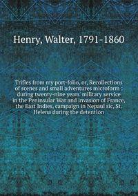 Trifles from my port-folio, or, Recollections of scenes and small adventures microform : during twenty-nine years' military service in the Peninsular War and invasion of France, the East Indies, campaign in Nepaul sic, St. Helena during the detention