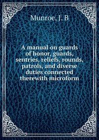 A manual on guards of honor, guards, sentries, reliefs, rounds, patrols, and diverse duties connected therewith microform