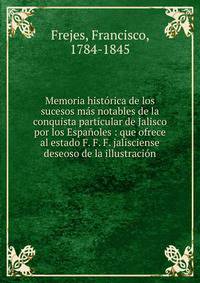 Memoria hist?rica de los sucesos m?s notables de la conquista particular de Jalisco por los Espa?oles : que ofrece al estado F. F. F. jalisciense deseoso de la illustraci?n