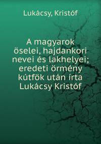 A magyarok ?selei, hajdankori nevei ?s lakhelyei; eredeti ?rm?ny k?tf?k ut?n ?rta Luk?csy Krist?f