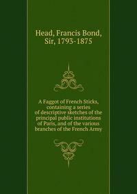 A Faggot of French Sticks, containing a series of descriptive sketches of the principal public institutions of Paris, and of the various branches of the French Army