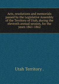 Acts, resolutions and memorials passed by the Legislative Assembly of the Territory of Utah, during the eleventh annual session, for the years 1861-1862