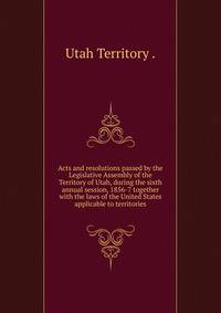 Acts and resolutions passed by the Legislative Assembly of the Territory of Utah, during the sixth annual session, 1856-7 together with the laws of the United States applicable to territories