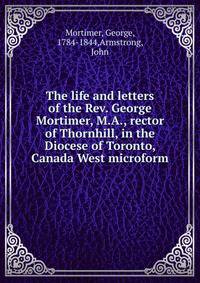 The life and letters of the Rev. George Mortimer, M.A., rector of Thornhill, in the Diocese of Toronto, Canada West microform