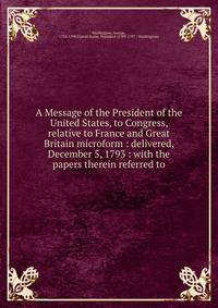 A Message of the President of the United States, to Congress, relative to France and Great Britain microform : delivered, December 5, 1793 : with the papers therein referred to