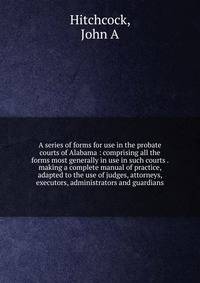 A series of forms for use in the probate courts of Alabama : comprising all the forms most generally in use in such courts . making a complete manual of practice, adapted to the use of judges, attorneys, executors, administrators and guardians