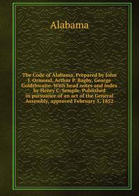 The Code of Alabama. Prepared by John J. Ormond, Arthur P. Bagby, George Goldthwaite. With head notes and index by Henry C. Semple. Published in pursuance of an act of the General Assembly, approved February 5, 1852