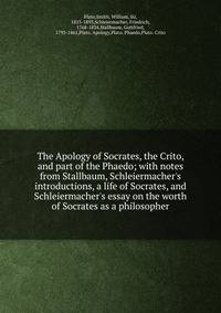 The Apology of Socrates, the Crito, and part of the Phaedo; with notes from Stallbaum, Schleiermacher's introductions, a life of Socrates, and Schleiermacher's essay on the worth of Socrates as a philosopher