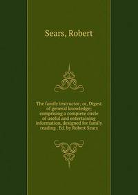 The family instructor; or, Digest of general knowledge; comprising a complete circle of useful and entertaining information, designed for family reading . Ed. by Robert Sears