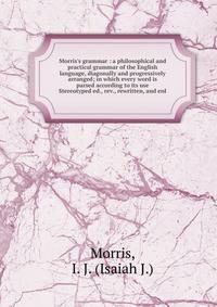 Morris`s grammar : a philosophical and practical grammar of the English language, diagonally and progressively arranged; in which every word is parsed according to its use. Stereotyped ed., rev., rewritten, and enl