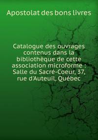 Catalogue des ouvrages contenus dans la biblioth?que de cette association microforme : Salle du Sacr?-Coeur, 37, rue d'Auteuil, Qu?bec