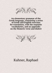 An elementary grammar of the Greek language, containing a series of Greek and English exercises for translation, with the requisite vocabularies, and an appendix on the Homeric verse and dialect.