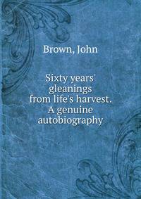 Sixty years' gleanings from life's harvest. A genuine autobiography
