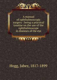 A manual of ophthalmoscopic surgery : being a practical treatise on the use of the ophthalmoscope in diseases of the eye