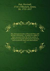 The chirurgical works of Percivall Pott, with his last corrections. : to which are added, a short account of the life of the author, a method of curing the hydrocele by injection, and occasional notes and observations. v.2