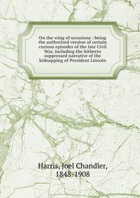 On the wing of occasions : being the authorized version of certain curious episodes of the late Civil War, including the hitherto suppressed narrative of the kidnapping of President Lincoln