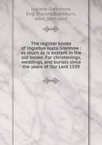 The register booke of Inglebye iuxta Grenhow : as much as is exstant in the old booke. For christenings, weddings, and burials since the yeare of Our Lord 1539
