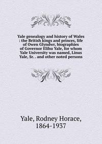 Yale genealogy and history of Wales : the British kings and princes, life of Owen Glyndwr, biographies of Governor Elihu Yale, for whom Yale University was named, Linus Yale, Sr. . and other noted persons