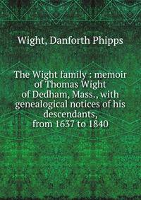 The Wight family : memoir of Thomas Wight of Dedham, Mass., with genealogical notices of his descendants, from 1637 to 1840