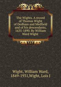 The Wights. A record of Thomas Wight of Dedham and Medfield and of his descendants, 1635-1890. By William Ward Wight