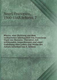 Rhetia, eine Dichtung aus dem sechzehnten Jahrhundert von Franciscus Niger aus Bassano. Ubersetzt, mit erklarenden Anmerkungen und einer Einleitung uber Leben und Werke des Autors versehen von T. Schiess