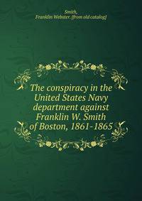 The conspiracy in the United States Navy department against Franklin W. Smith of Boston, 1861-1865