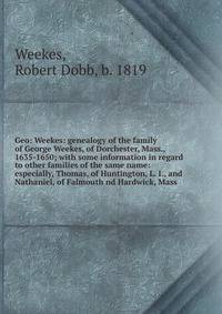 Geo: Weekes: genealogy of the family of George Weekes, of Dorchester, Mass., 1635-1650; with some information in regard to other families of the same name: especially, Thomas, of Huntington, L. I., and Nathaniel, of Falmouth nd Hardwick, Mass