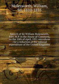 Speech of Sir William Molesworth, Bart. M.P. in the House of Commons, on the 10th of April, 1851 microform : for a reduction of the colonial expenditure of the United Kingdoms