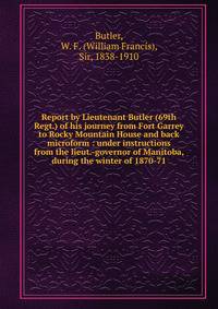 Report by Lieutenant Butler (69th Regt.) of his journey from Fort Garrey to Rocky Mountain House and back microform : under instructions from the lieut.-governor of Manitoba, during the winter of 1870-71