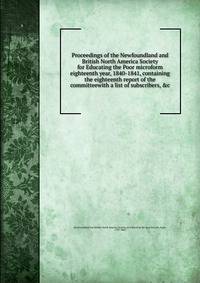 Proceedings of the Newfoundland and British North America Society for Educating the Poor microform eighteenth year, 1840-1841, containing the eighteenth report of the committeewith a list of subscribers, &amp;c