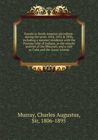 Travels in North America microform : during the years 1834, 1835 &amp; 1836, including a summer residence with the Pawnee tribe of Indians, in the remote prairies of the Missouri, and a visit to Cuba and the Azore Islands