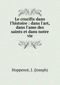Le crucifix dans l'histoire : dans l'art, dans l'ame des saints et dans notre vie