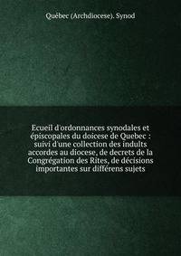 Ecueil d'ordonnances synodales et ?piscopales du doicese de Quebec : suivi d'une collection des indults accordes au diocese, de decrets de la Congr?gation des Rites, de d?cisions importantes sur diff?rens sujets