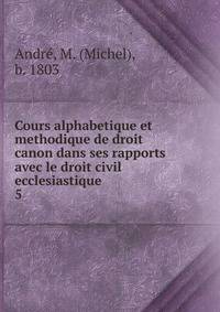 Cours alphabetique et methodique de droit canon dans ses rapports avec le droit civil ecclesiastique .. 5